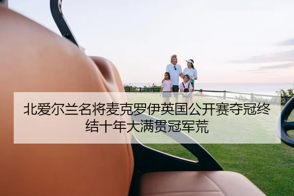 北爱尔兰名将麦克罗伊英国公开赛夺冠终结十年大满贯冠军荒