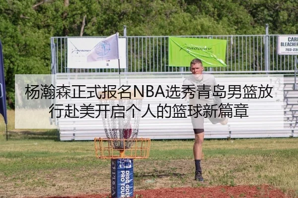 杨瀚森正式报名NBA选秀青岛男篮放行赴美开启个人的篮球新篇章